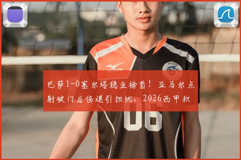 巴萨1-0塞尔塔稳坐榜首！亚马尔点射破门后伤退引担忧，2026西甲积分榜领先9分