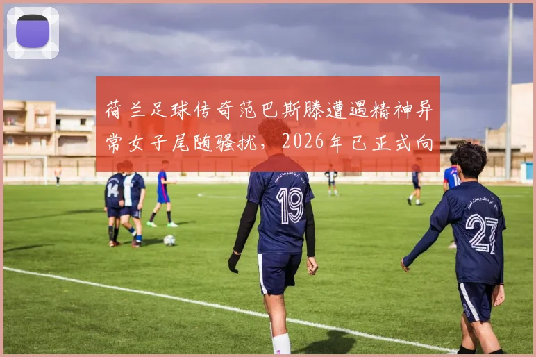 荷兰足球传奇范巴斯滕遭遇精神异常女子尾随骚扰，2026年已正式向警方报案处理，事件详情与安全警示