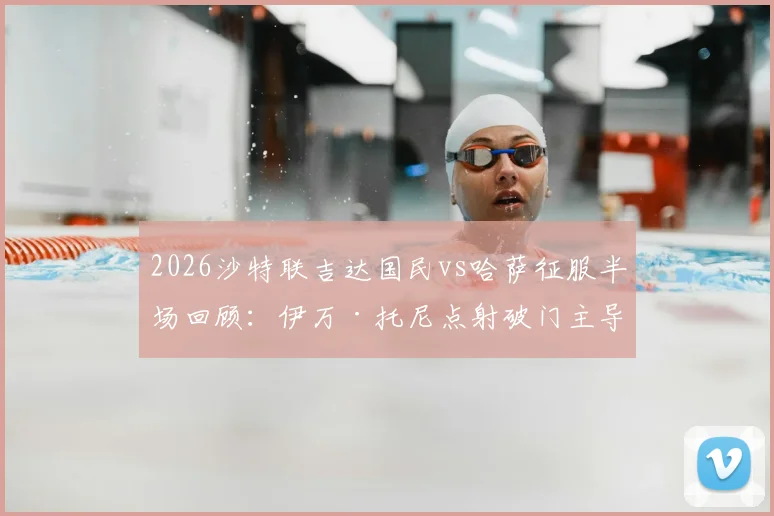 2026沙特联吉达国民vs哈萨征服半场回顾：伊万·托尼点射破门主导局势，1-0领先背后暴露哪些攻防问题？