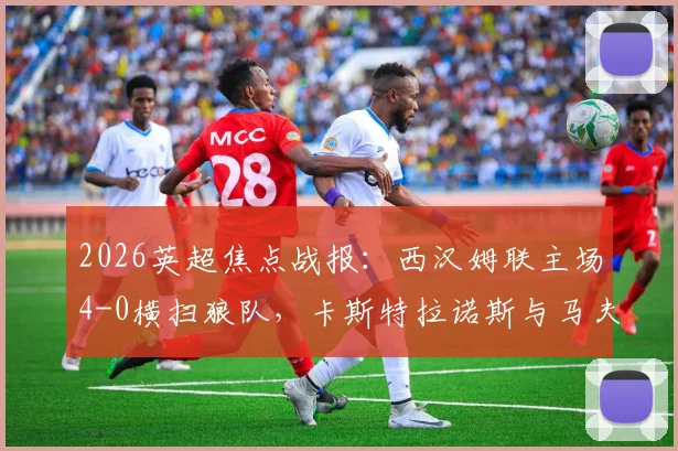 2026英超焦点战报：西汉姆联主场4-0横扫狼队，卡斯特拉诺斯与马夫罗帕诺斯双响建功，附全场关键数据解析