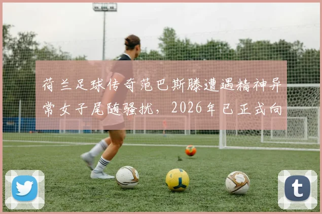荷兰足球传奇范巴斯滕遭遇精神异常女子尾随骚扰，2026年已正式向警方报案处理，事件详情与安全警示