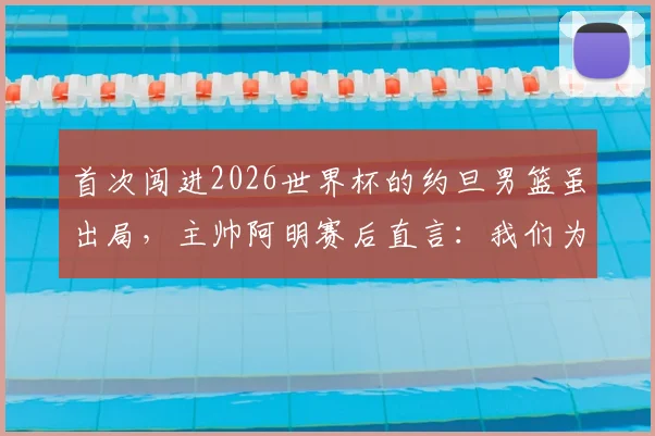 首次闯进2026世界杯的约旦男篮虽出局，主帅阿明赛后直言：我们为创造历史自豪