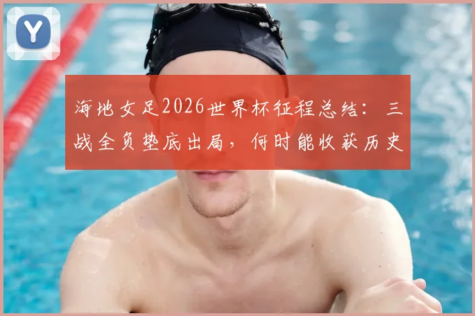 海地女足2026世界杯征程总结：三战全负垫底出局，何时能收获历史首个积分？实力短板与未来展望
