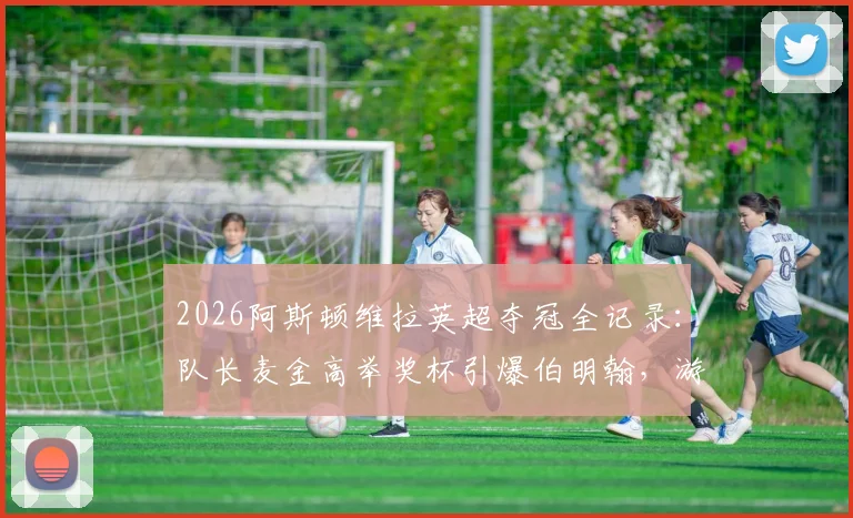 2026阿斯顿维拉英超夺冠全记录:队长麦金高举奖杯引爆伯明翰,游行视频图片合集详解