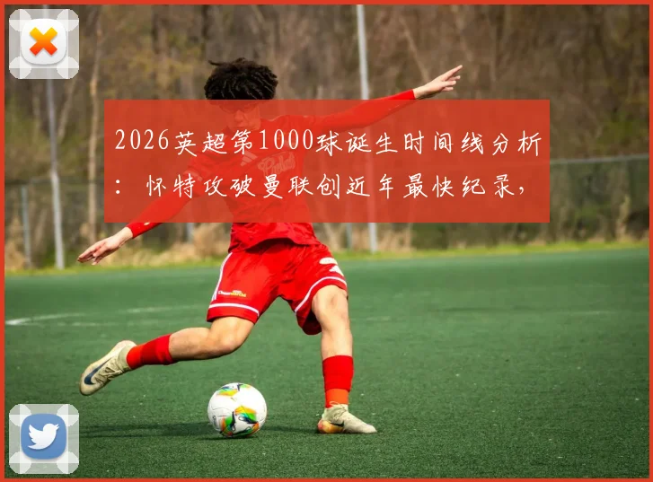 2026英超第1000球诞生时间线分析：怀特攻破曼联创近年最快纪录，附历届里程碑进球对比