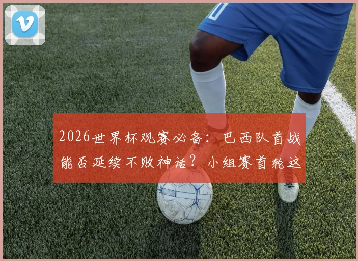 2026世界杯观赛必备:巴西队首战能否延续不败神话?小组赛首轮这些生死战千万别错过