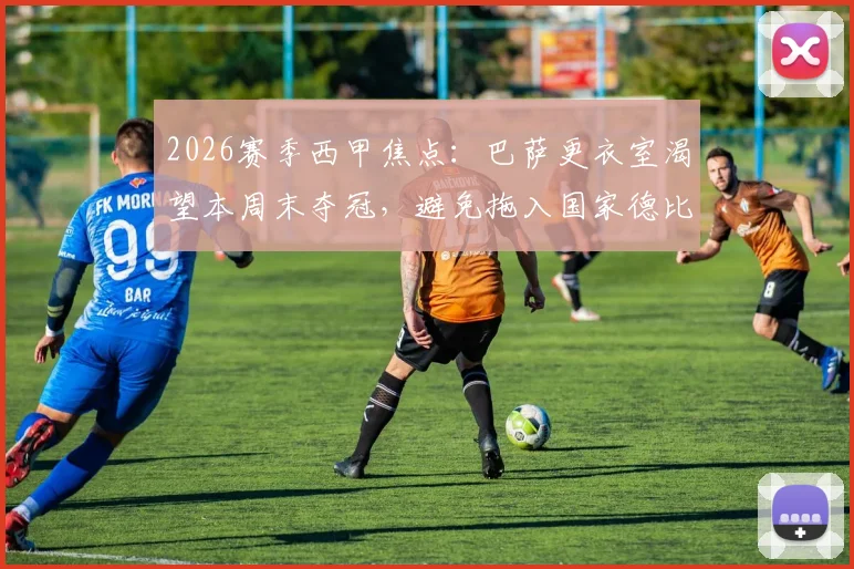 2026赛季西甲焦点：巴萨更衣室渴望本周末夺冠，避免拖入国家德比的三大考量与赛程分析