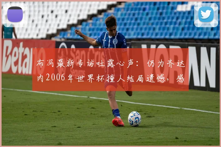 布冯最新专访吐露心声:仍为齐达内2006年世界杯撞人结局遗憾,感叹当今意大利难寻巴乔式天才