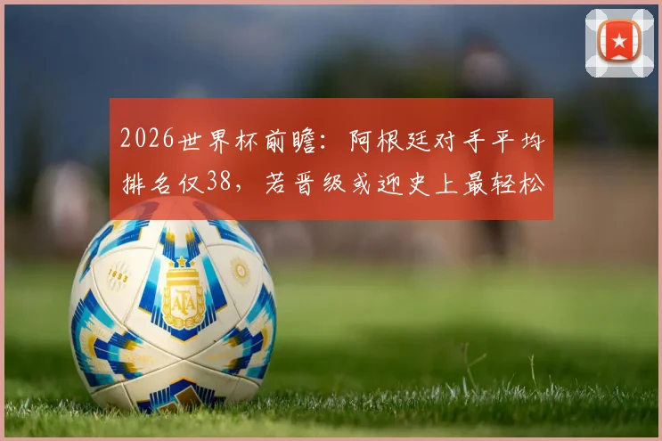 2026世界杯前瞻：阿根廷对手平均排名仅38，若晋级或迎史上最轻松半决赛之旅