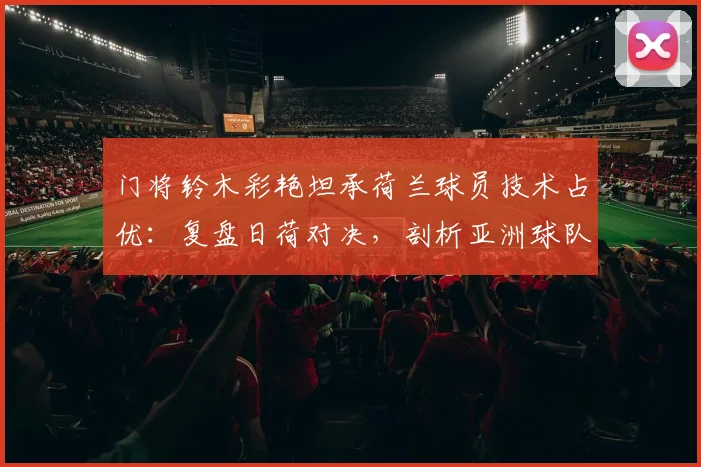 门将铃木彩艳坦承荷兰球员技术占优：复盘日荷对决，剖析亚洲球队应对欧洲技术流的困境与启示