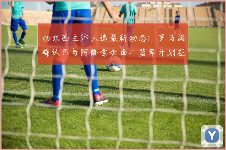 切尔西主帅人选最新动态：罗马诺确认已与阿隆索会面，蓝军计划在2026世界杯前敲定新帅