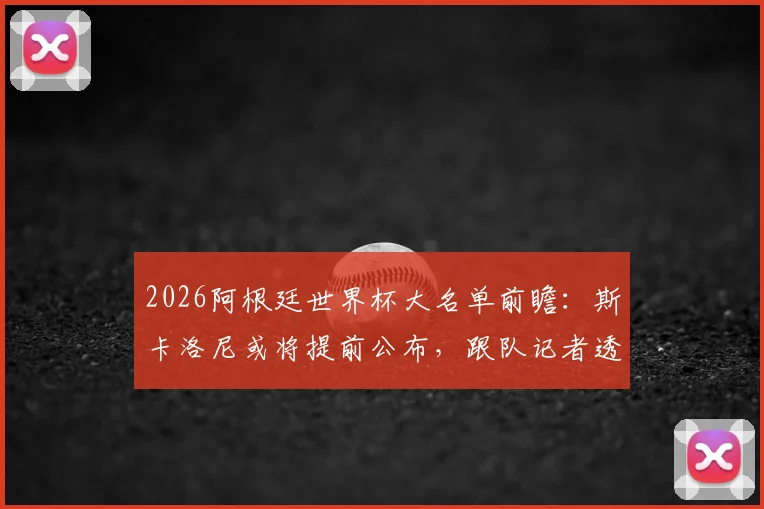2026阿根廷世界杯大名单前瞻：斯卡洛尼或将提前公布，跟队记者透露最新动态与阵容预测