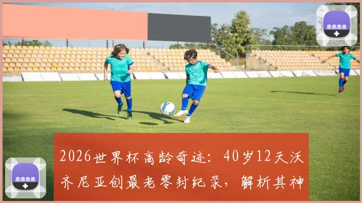 2026世界杯高龄奇迹：40岁12天沃齐尼亚创最老零封纪录，解析其神勇表现与门将长青秘诀