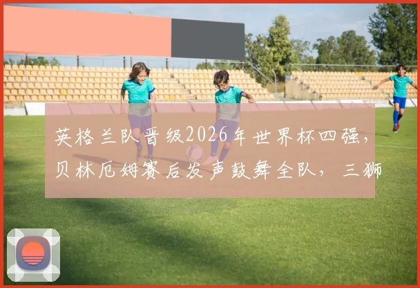 英格兰队晋级2026年世界杯四强,贝林厄姆赛后发声鼓舞全队,三狮军团半决赛前瞻与分析