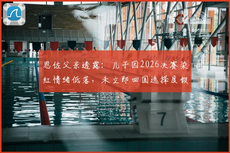 恩佐父亲透露:儿子因2026决赛染红情绪低落,未立即回国选择度假调整身心状态