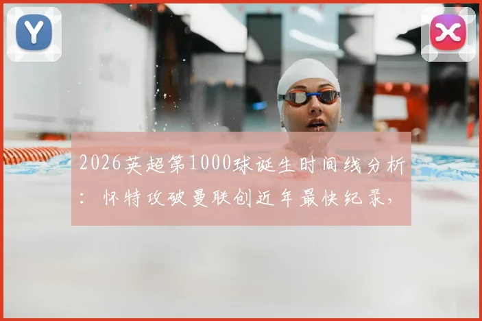 2026英超第1000球诞生时间线分析：怀特攻破曼联创近年最快纪录，附历届里程碑进球对比
